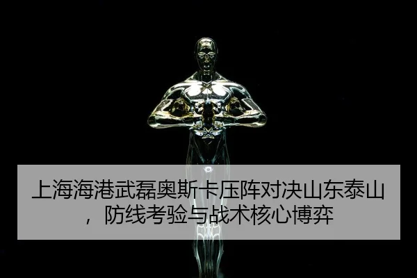 上海海港武磊奥斯卡压阵对决山东泰山，防线考验与战术核心博弈